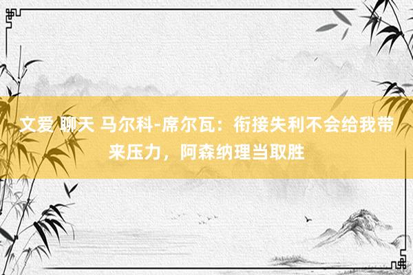 文爱 聊天 马尔科-席尔瓦：衔接失利不会给我带来压力，阿森纳理当取胜