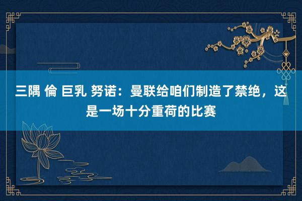 三隅 倫 巨乳 努诺：曼联给咱们制造了禁绝，这是一场十分重荷的比赛