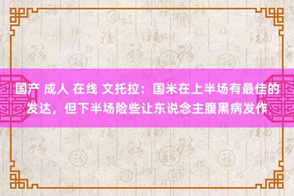 国产 成人 在线 文托拉：国米在上半场有最佳的发达，但下半场险些让东说念主腹黑病发作